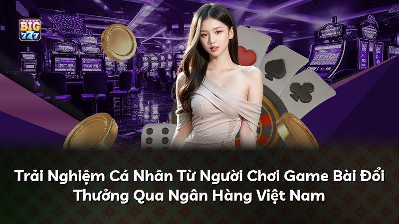 Trải Nghiệm Cá Nhân Từ Người Chơi Game Bài Đổi Thưởng Qua Ngân Hàng Việt Nam